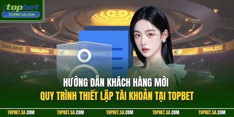 Hướng dẫn khách hàng mới quy trình thiết lập tài khoản tại TOPBET